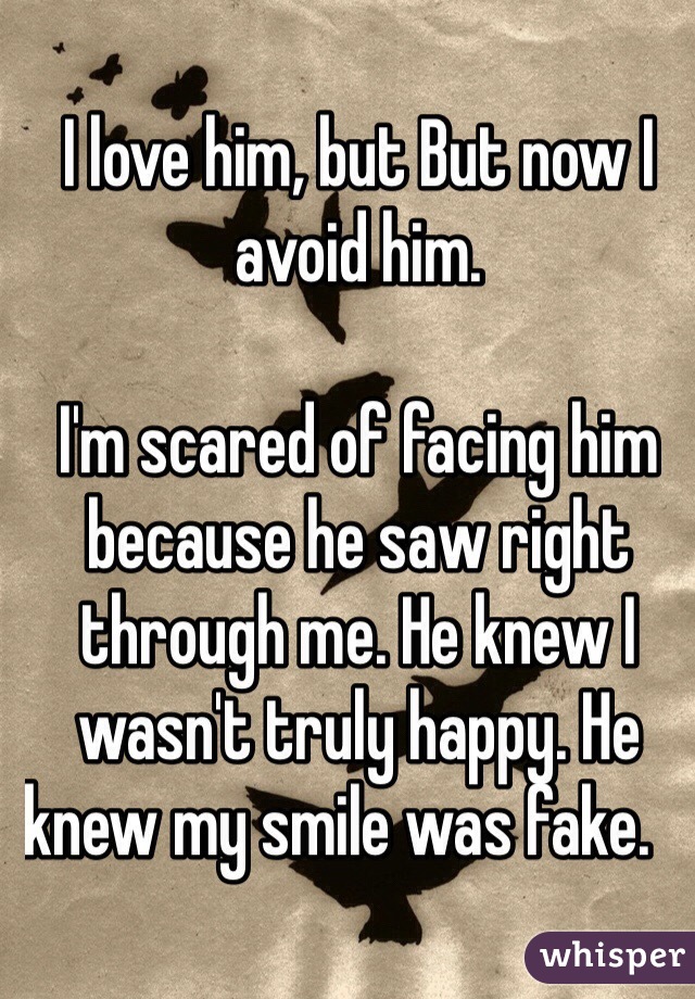 I love him, but But now I avoid him. 

I'm scared of facing him because he saw right through me. He knew I wasn't truly happy. He knew my smile was fake.                 