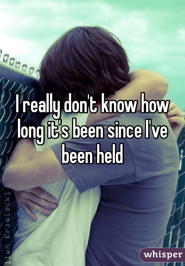 I really don't know how long it's been since I've been held
