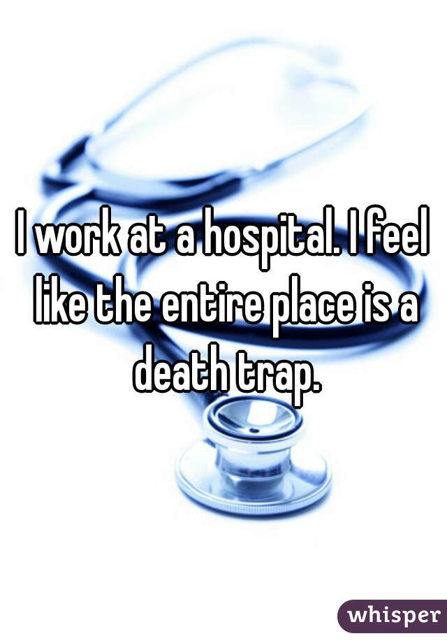 I work at a hospital. I feel like the entire place is a death trap.