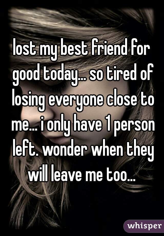 lost my best friend for good today... so tired of losing everyone close to me... i only have 1 person left. wonder when they will leave me too... 