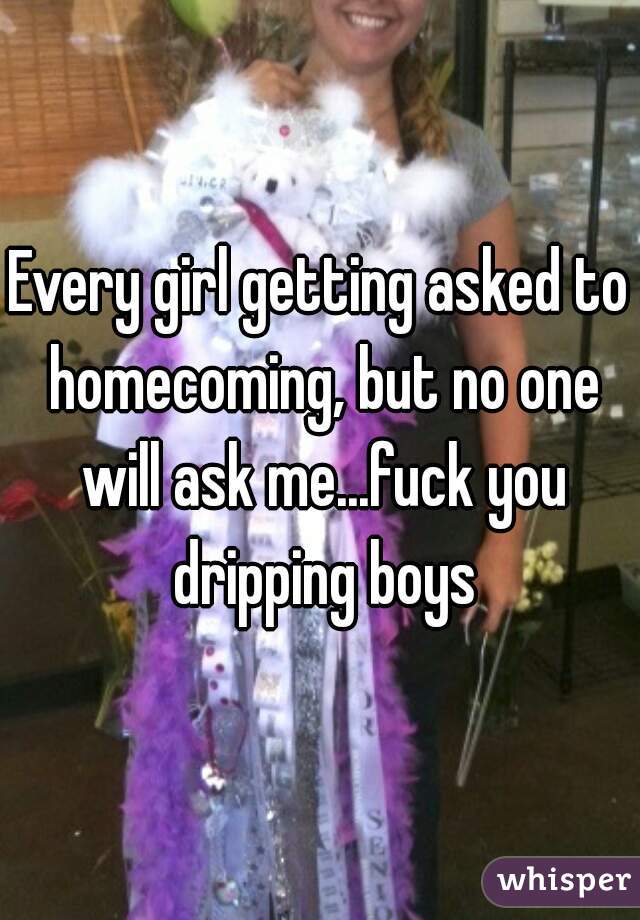 Every girl getting asked to homecoming, but no one will ask me...fuck you dripping boys