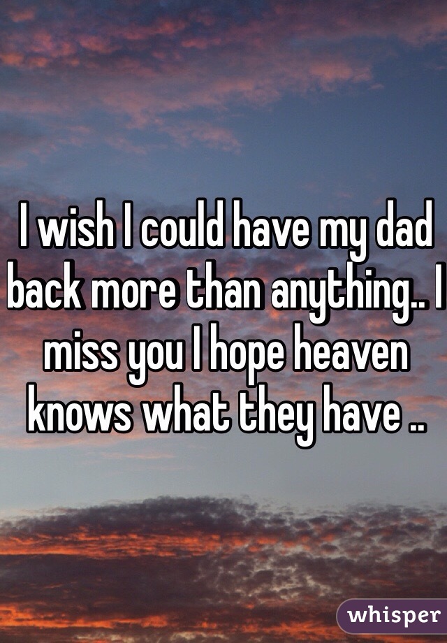 I wish I could have my dad back more than anything.. I miss you I hope heaven knows what they have .. 