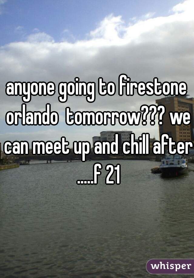 anyone going to firestone orlando  tomorrow??? we can meet up and chill after .....f 21