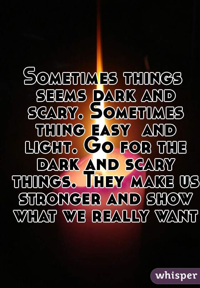 Sometimes things seems dark and scary. Sometimes thing easy  and light. Go for the dark and scary things. They make us stronger and show what we really want.