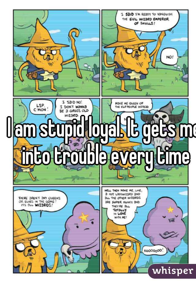 I am stupid loyal. It gets me into trouble every time