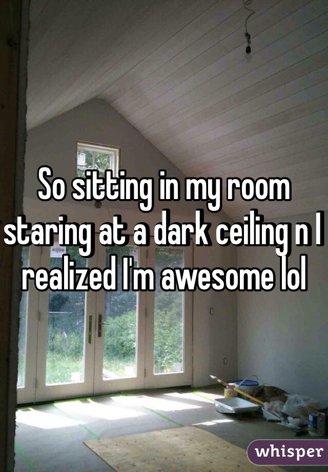 So sitting in my room staring at a dark ceiling n I realized I'm awesome lol 