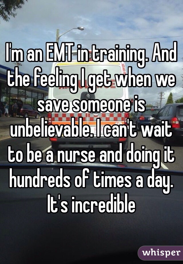 I'm an EMT in training. And the feeling I get when we save someone is unbelievable. I can't wait to be a nurse and doing it hundreds of times a day. It's incredible 