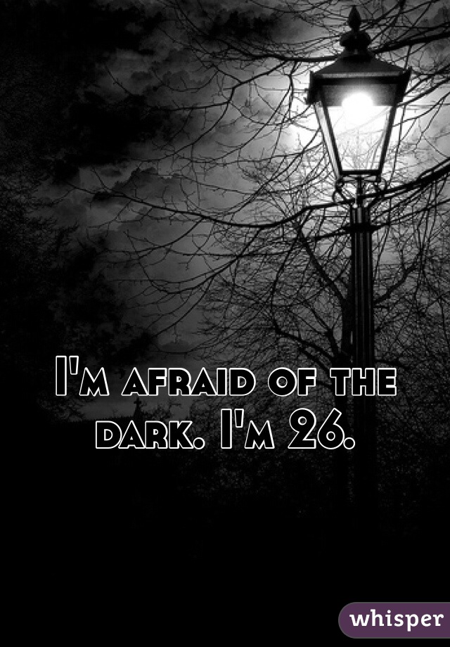 I'm afraid of the dark. I'm 26.