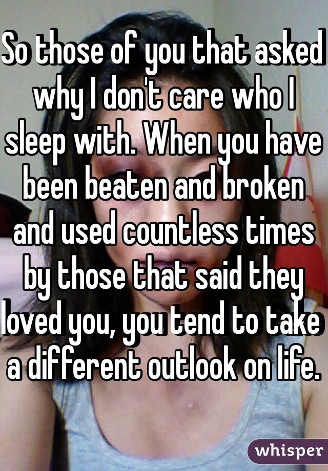 So those of you that asked why I don't care who I sleep with. When you have been beaten and broken and used countless times by those that said they loved you, you tend to take a different outlook on life. 