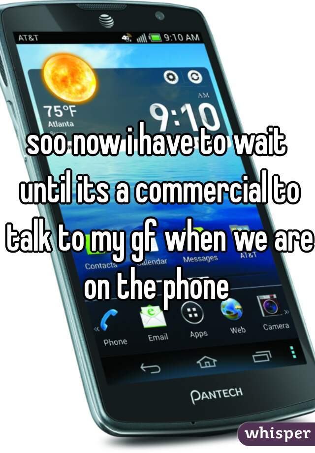soo now i have to wait until its a commercial to talk to my gf when we are on the phone 