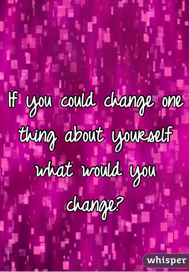 If you could change one thing about yourself what would you change?