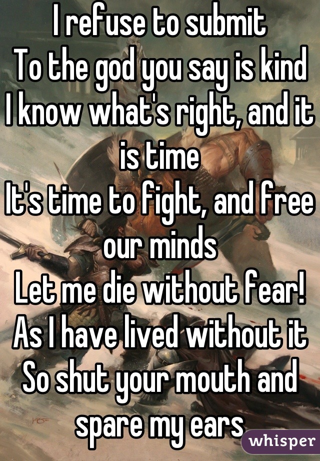 I refuse to submit
To the god you say is kind
I know what's right, and it is time
It's time to fight, and free our minds
Let me die without fear!
As I have lived without it
So shut your mouth and spare my ears
I'm fed up with all your bullshit