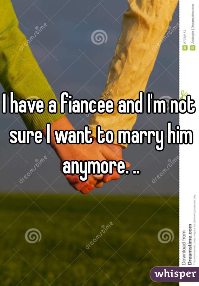 I have a fiancee and I'm not sure I want to marry him anymore. ..