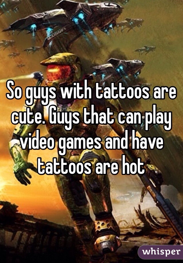 So guys with tattoos are cute. Guys that can play video games and have tattoos are hot