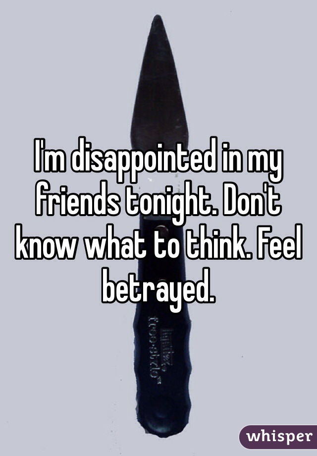 I'm disappointed in my friends tonight. Don't know what to think. Feel betrayed.