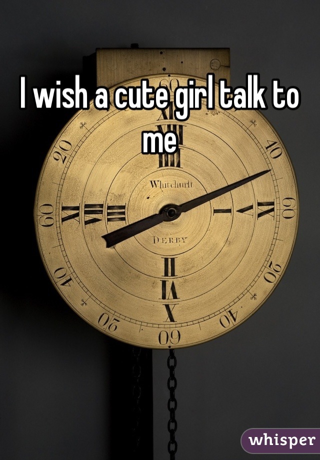I wish a cute girl talk to me