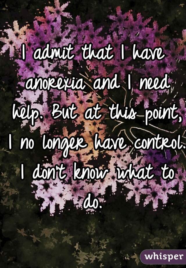 I admit that I have anorexia and I need help. But at this point, I no longer have control. I don't know what to do. 