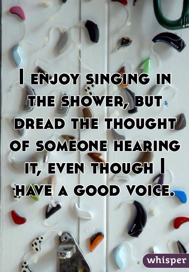 I enjoy singing in the shower, but dread the thought of someone hearing it, even though I have a good voice. 