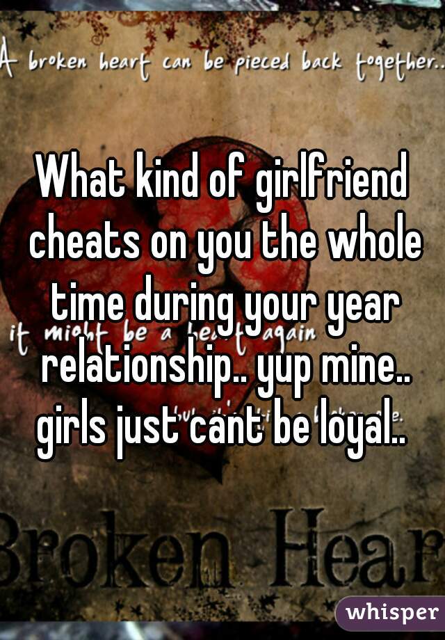 What kind of girlfriend cheats on you the whole time during your year relationship.. yup mine.. girls just cant be loyal.. 