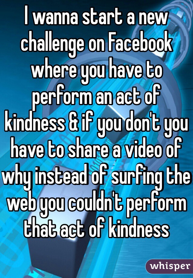 I wanna start a new challenge on Facebook where you have to perform an act of kindness & if you don't you have to share a video of why instead of surfing the web you couldn't perform that act of kindness 