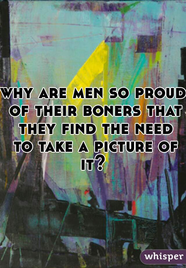 why are men so proud of their boners that they find the need to take a picture of it? 