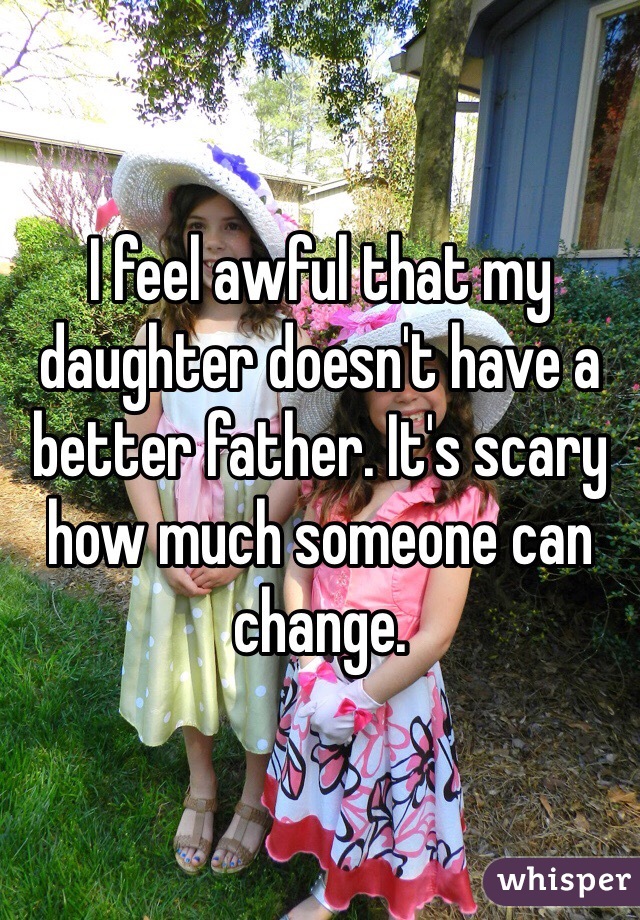 I feel awful that my daughter doesn't have a better father. It's scary how much someone can change. 