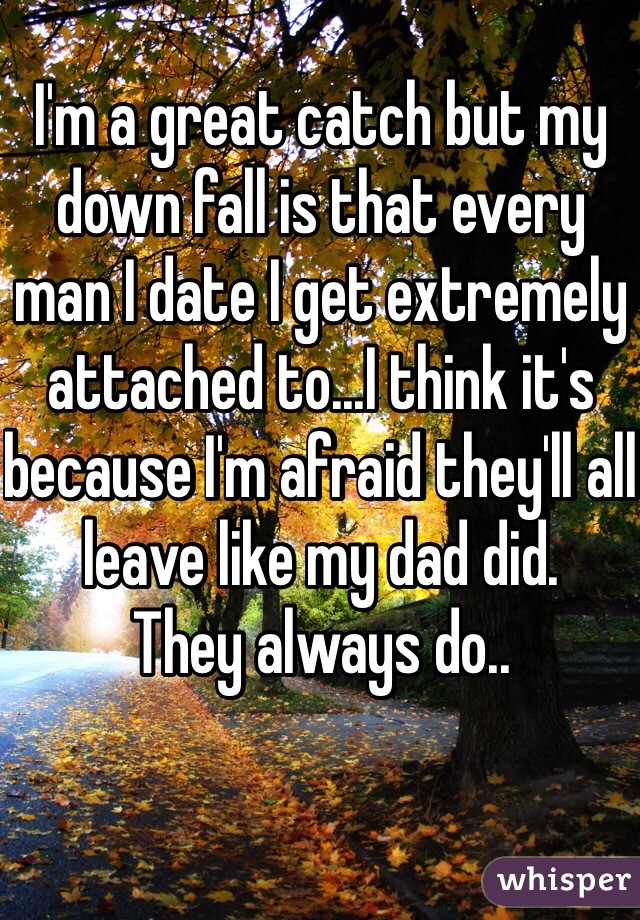 I'm a great catch but my down fall is that every man I date I get extremely attached to...I think it's because I'm afraid they'll all leave like my dad did.
They always do.. 