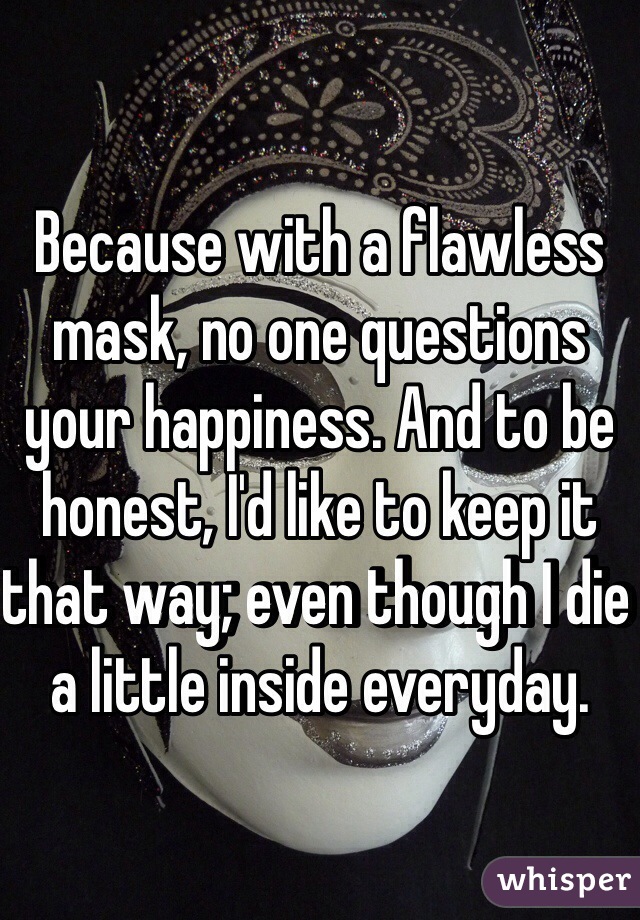 Because with a flawless mask, no one questions your happiness. And to be honest, I'd like to keep it that way; even though I die a little inside everyday. 