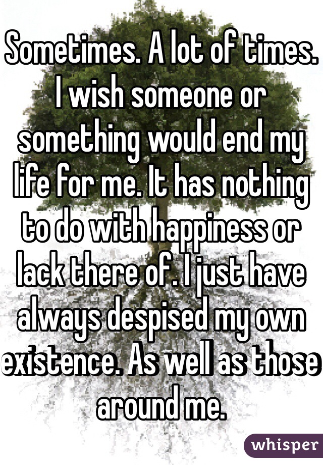 Sometimes. A lot of times. I wish someone or something would end my life for me. It has nothing to do with happiness or lack there of. I just have always despised my own existence. As well as those around me. 