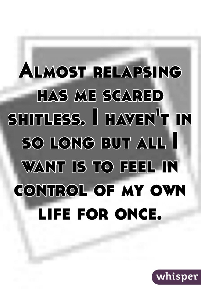 Almost relapsing has me scared shitless. I haven't in so long but all I want is to feel in control of my own life for once. 