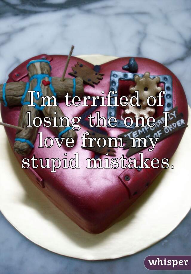 I'm terrified of losing the one I love from my stupid mistakes.
