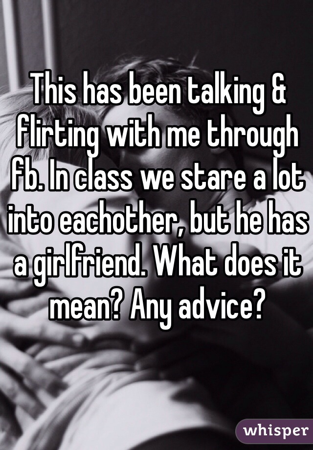 This has been talking & flirting with me through fb. In class we stare a lot into eachother, but he has a girlfriend. What does it mean? Any advice?