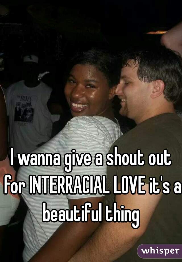 I wanna give a shout out for INTERRACIAL LOVE it's a beautiful thing 
