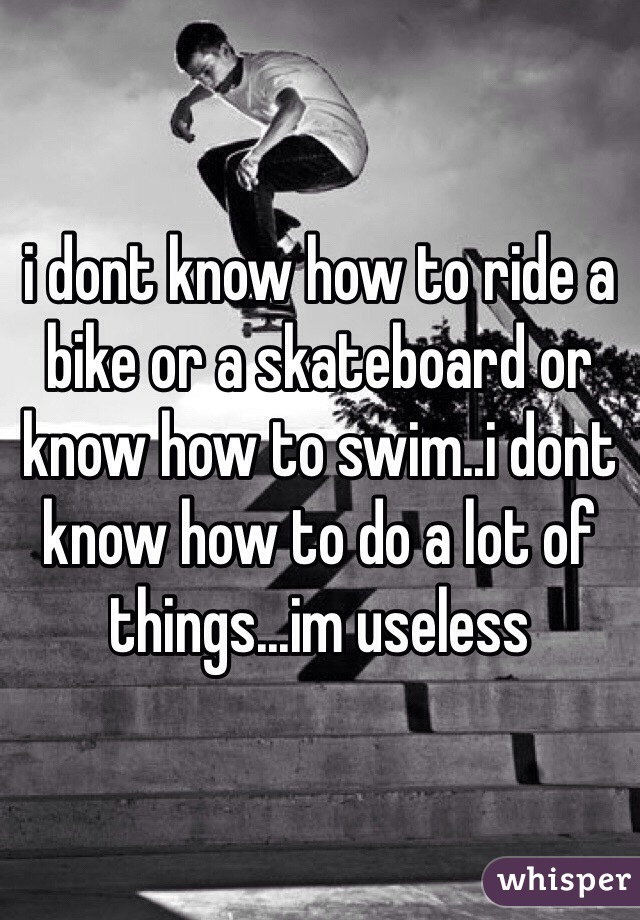 i dont know how to ride a bike or a skateboard or know how to swim..i dont know how to do a lot of things...im useless