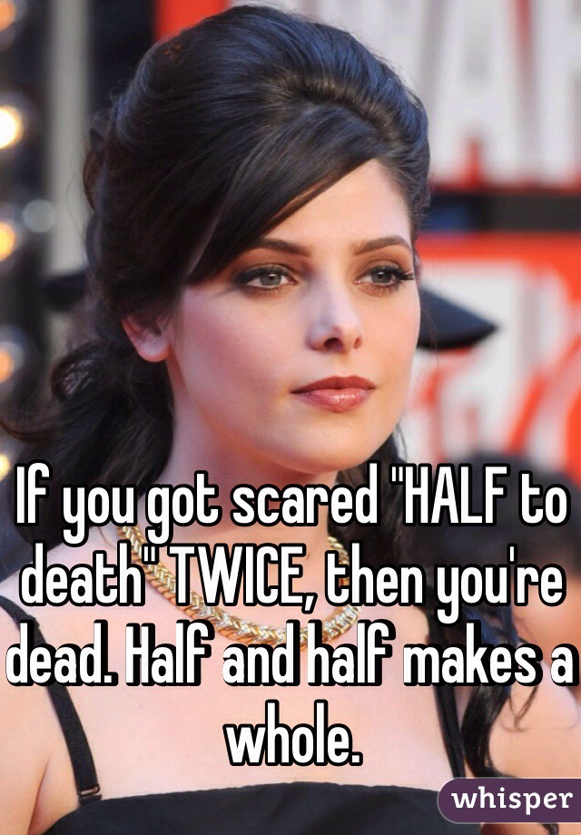 If you got scared "HALF to death" TWICE, then you're dead. Half and half makes a whole.