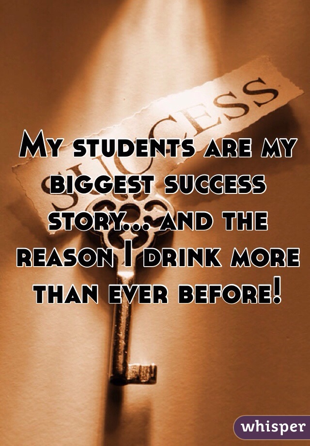 My students are my biggest success story... and the reason I drink more than ever before!