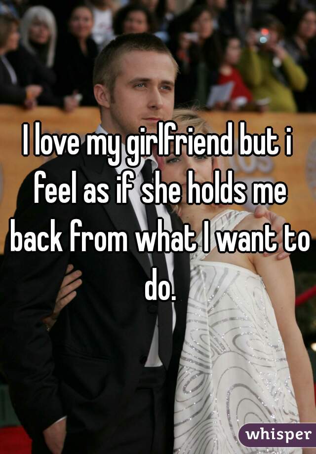 I love my girlfriend but i feel as if she holds me back from what I want to do.