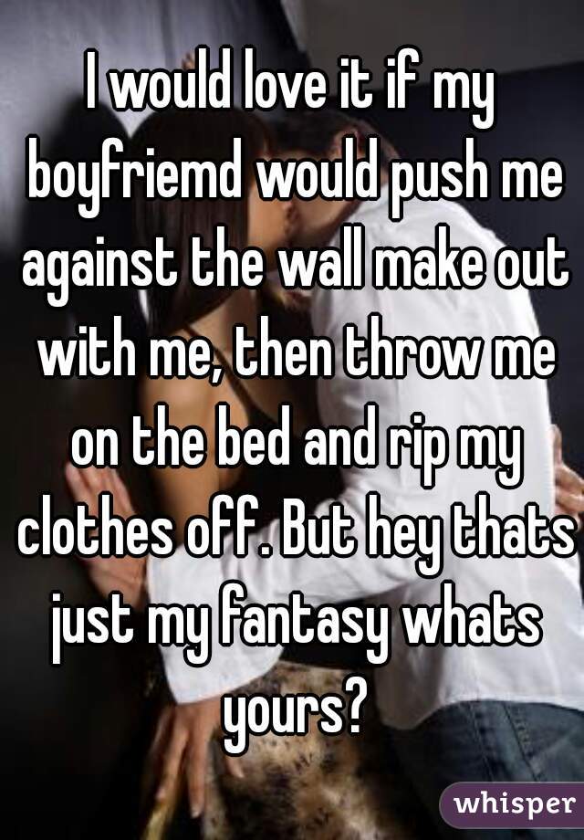 I would love it if my boyfriemd would push me against the wall make out with me, then throw me on the bed and rip my clothes off. But hey thats just my fantasy whats yours?