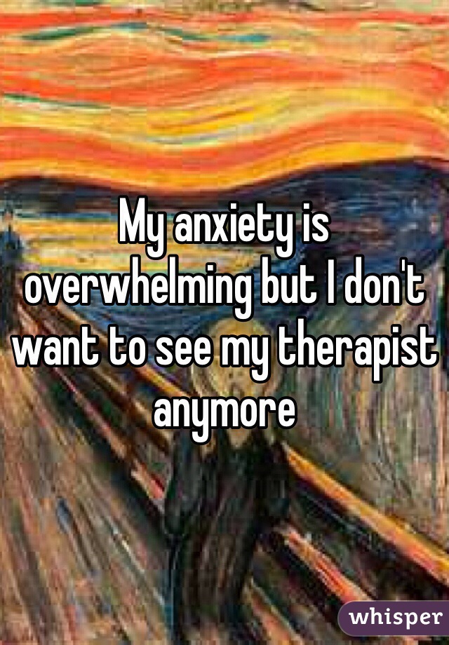 My anxiety is overwhelming but I don't want to see my therapist anymore 