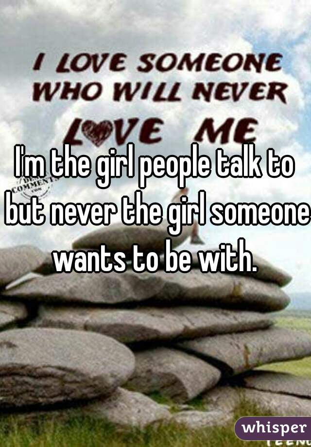 I'm the girl people talk to but never the girl someone wants to be with. 