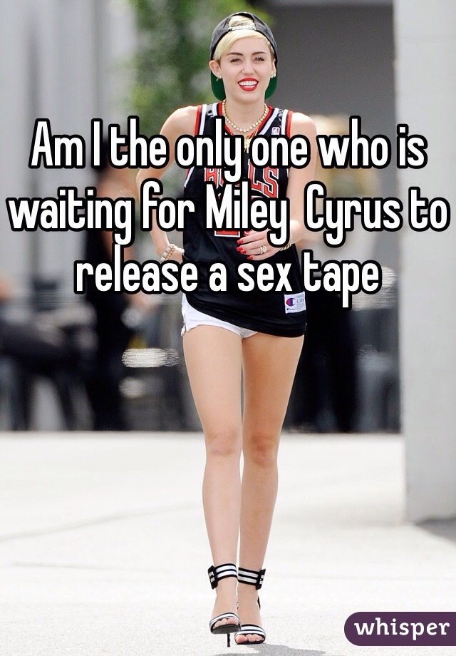 Am I the only one who is waiting for Miley  Cyrus to release a sex tape