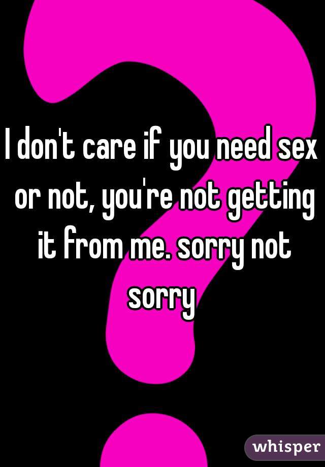 I don't care if you need sex or not, you're not getting it from me. sorry not sorry 