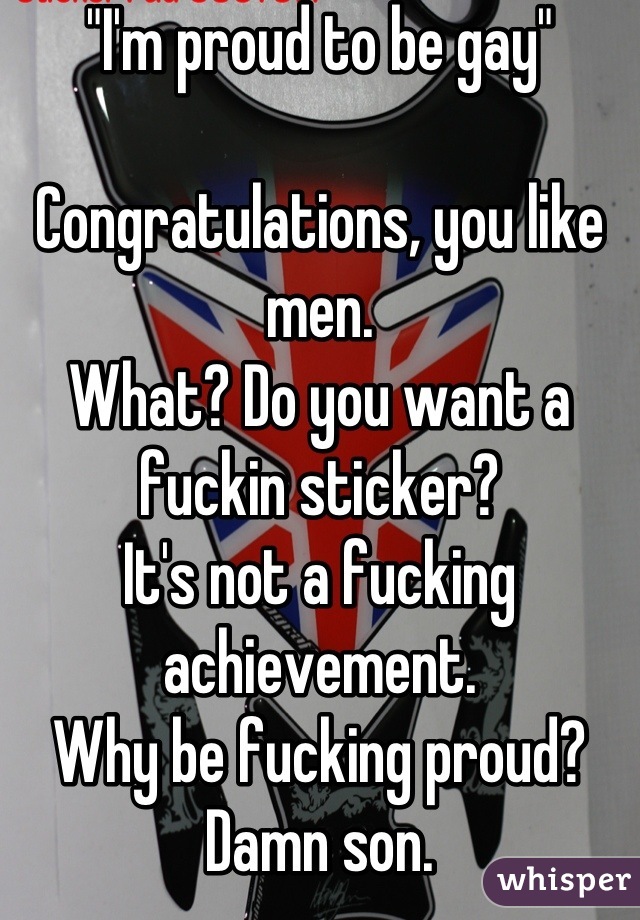 "I'm proud to be gay"

Congratulations, you like men.
What? Do you want a fuckin sticker?
It's not a fucking achievement.
Why be fucking proud?
Damn son.