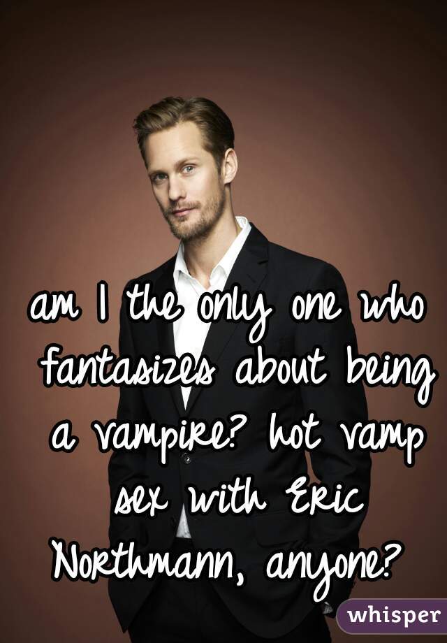 am I the only one who fantasizes about being a vampire? hot vamp sex with Eric Northmann, anyone? 