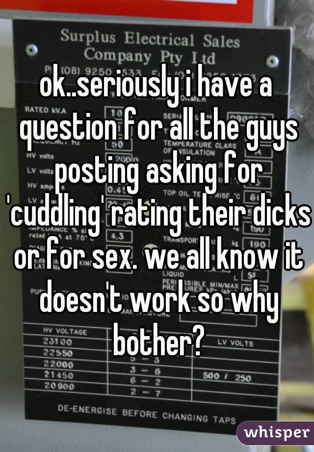 ok..seriously i have a question for all the guys posting asking for 'cuddling' rating their dicks or for sex. we all know it doesn't work so why bother?