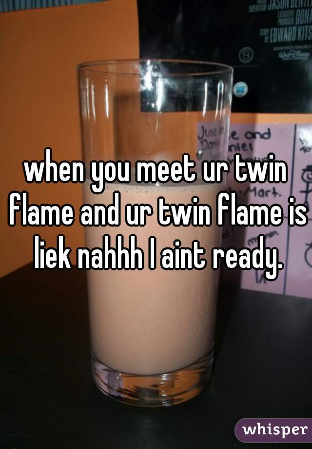when you meet ur twin flame and ur twin flame is liek nahhh I aint ready.