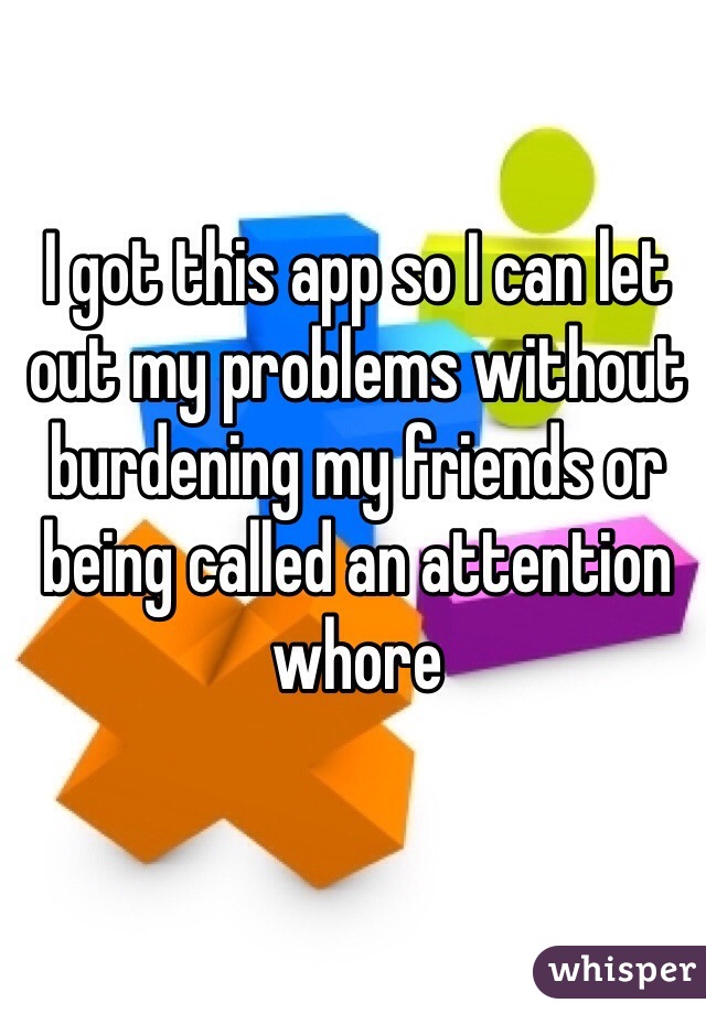 I got this app so I can let out my problems without burdening my friends or being called an attention whore