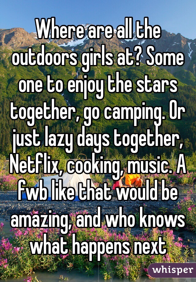 Where are all the outdoors girls at? Some one to enjoy the stars together, go camping. Or just lazy days together, Netflix, cooking, music. A fwb like that would be amazing, and who knows what happens next