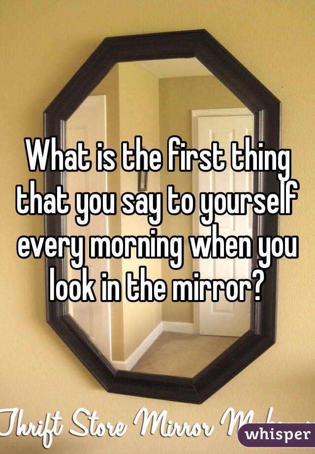 What is the first thing that you say to yourself every morning when you look in the mirror?