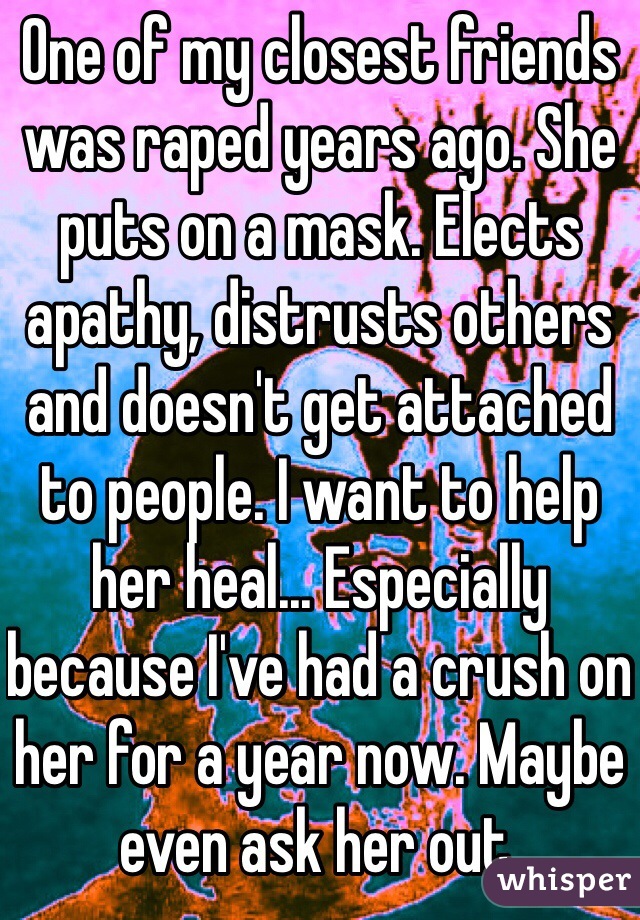 One of my closest friends was raped years ago. She puts on a mask. Elects apathy, distrusts others and doesn't get attached to people. I want to help her heal... Especially because I've had a crush on her for a year now. Maybe even ask her out. 